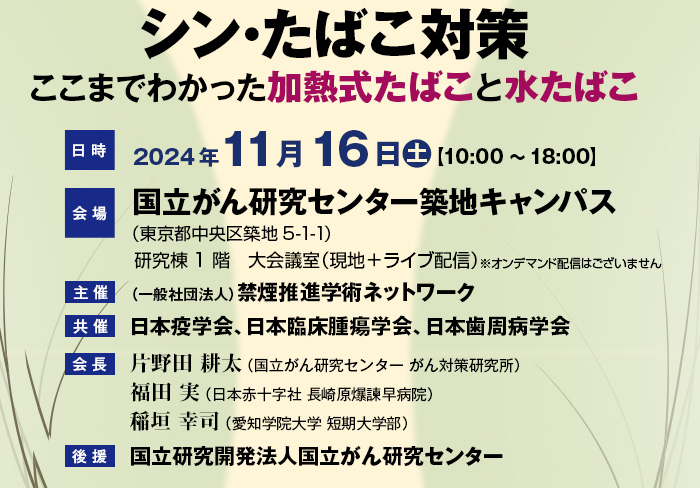 【テーマ】シン･たばこ対策 ここまでわかった加熱式たばこと水たばこ　【日時】2024年11月16日（土）10：00～18：00　【会場】国立がん研究センター築地キャンパス（東京都中央区築地5-1-1）研究棟1階　大会議室（現地＋ライブ配信）※オンデマンド配信はございません　【主催】（一般社団法人）禁煙推進学術ネットワーク　【共催】日本疫学会、日本臨床腫瘍学会、日本歯周病学会　【会長】片野田 耕太（国立がん研究センター がん対策研究所）・福田 実（日本赤十字社 長崎原爆諫早病院）・稲垣 幸司（愛知学院大学 短期大学部）　【後援】国立研究開発法人国立がん研究センター